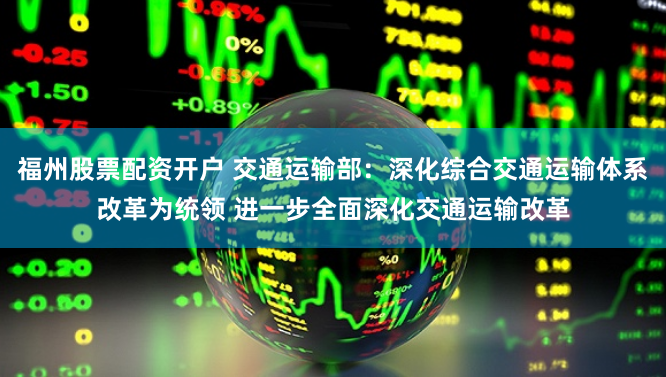 福州股票配资开户 交通运输部：深化综合交通运输体系改革为统领 进一步全面深化交通运输改革
