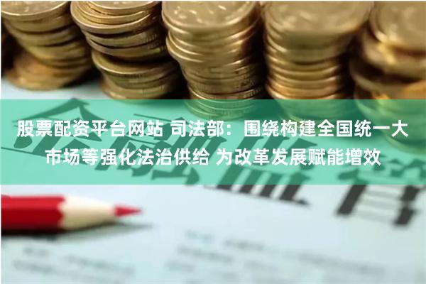股票配资平台网站 司法部：围绕构建全国统一大市场等强化法治供给 为改革发展赋能增效
