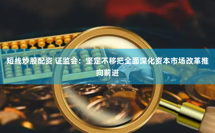 短线炒股配资 证监会：坚定不移把全面深化资本市场改革推向前进