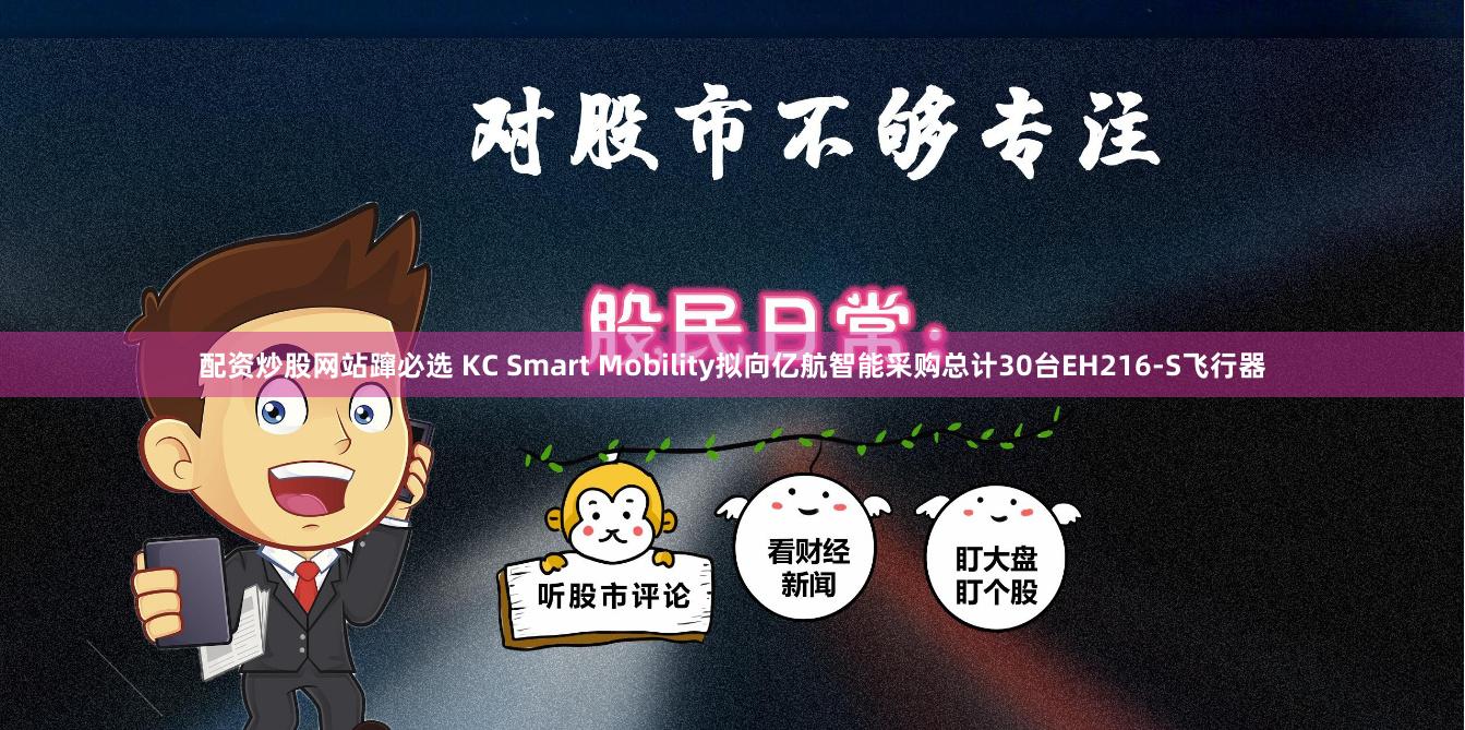 配资炒股网站蹿必选 KC Smart Mobility拟向亿航智能采购总计30台EH216-S飞行器