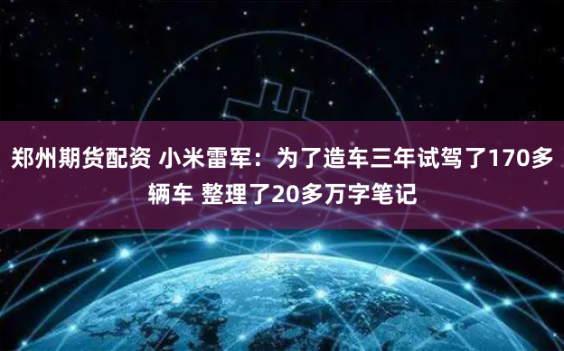 郑州期货配资 小米雷军：为了造车三年试驾了170多辆车 整理了20多万字笔记