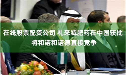 在线股票配资公司 礼来减肥药在中国获批 将和诺和诺德直接竞争