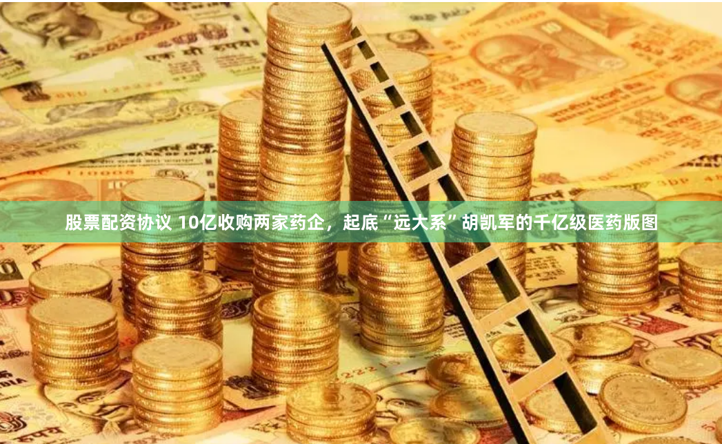 股票配资协议 10亿收购两家药企，起底“远大系”胡凯军的千亿级医药版图
