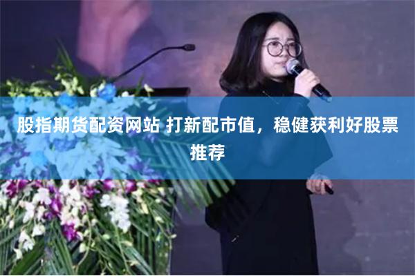 股指期货配资网站 打新配市值，稳健获利好股票推荐