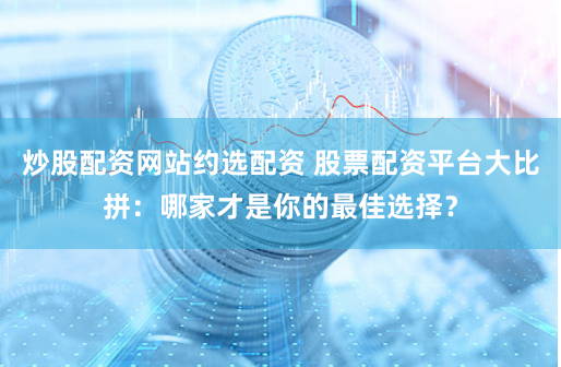 炒股配资网站约选配资 股票配资平台大比拼：哪家才是你的最佳选择？