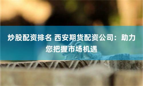 炒股配资排名 西安期货配资公司：助力您把握市场机遇