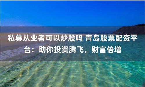 私募从业者可以炒股吗 青岛股票配资平台：助你投资腾飞，财富倍增
