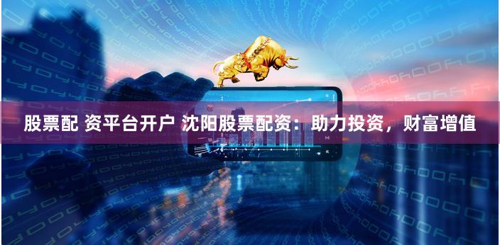 股票配 资平台开户 沈阳股票配资：助力投资，财富增值