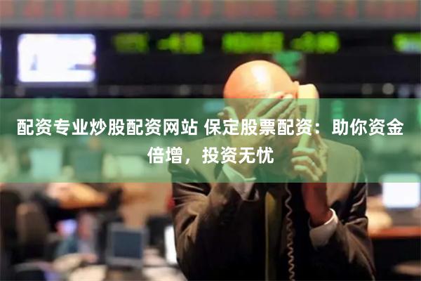 配资专业炒股配资网站 保定股票配资：助你资金倍增，投资无忧
