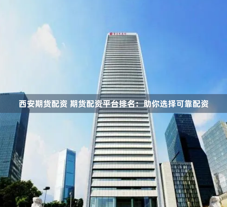 西安期货配资 期货配资平台排名：助你选择可靠配资