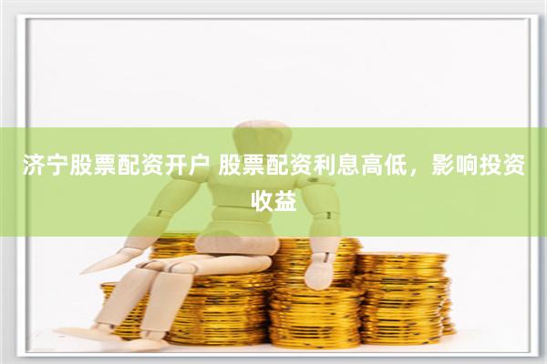 济宁股票配资开户 股票配资利息高低，影响投资收益