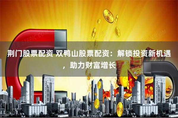 荆门股票配资 双鸭山股票配资：解锁投资新机遇，助力财富增长