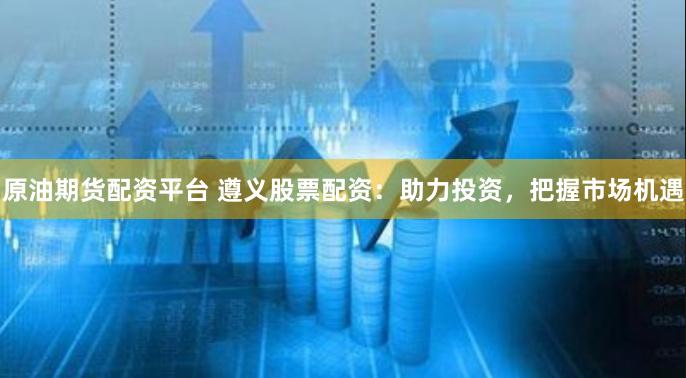 原油期货配资平台 遵义股票配资：助力投资，把握市场机遇