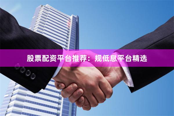 股票配资平台推荐：规低息平台精选