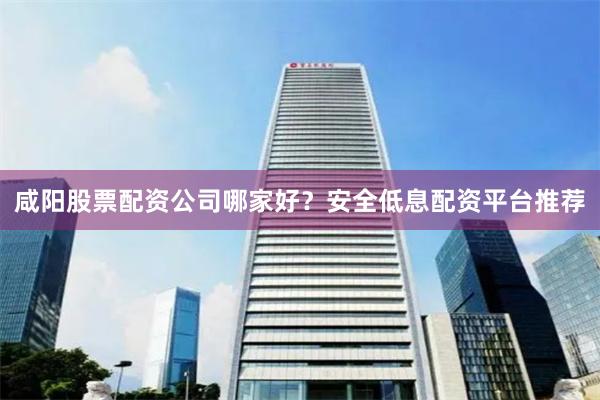 咸阳股票配资公司哪家好？安全低息配资平台推荐