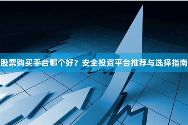 股票购买平台哪个好？安全投资平台推荐与选择指南